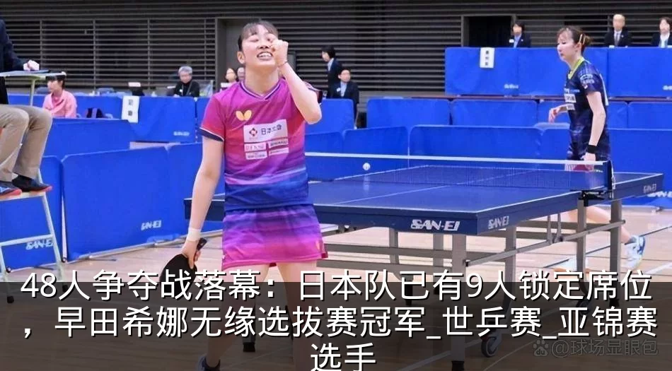 48人争夺战落幕：日本队已有9人锁定席位，早田希娜无缘选拔赛冠军_世乒赛_亚锦赛_选手