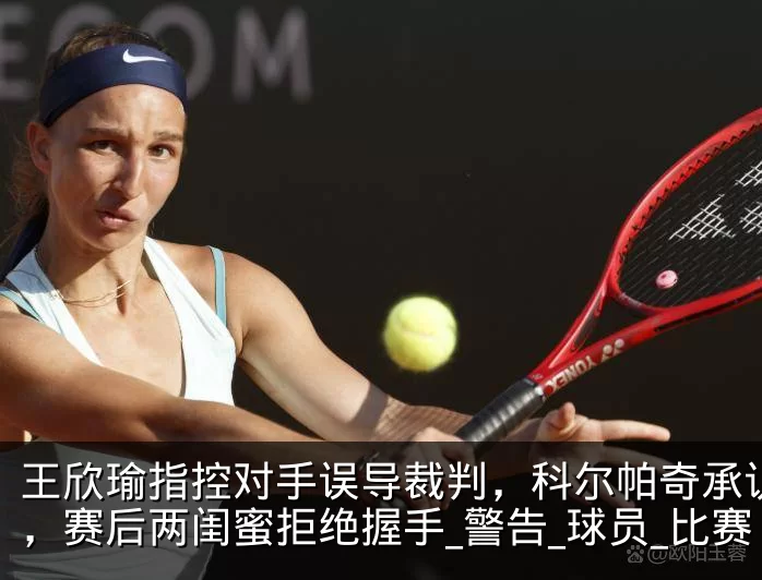 王欣瑜指控对手误导裁判，科尔帕奇承认指错，赛后两闺蜜拒绝握手_警告_球员_比赛